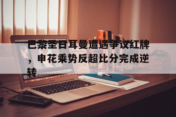 半岛体育注册网址-巴黎圣日耳曼遭遇争议红牌，申花乘势反超比分完成逆转-半岛体育注册网址