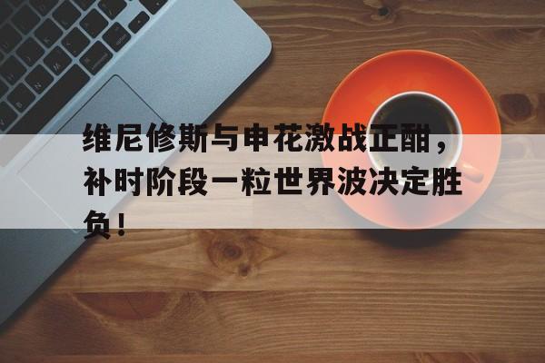 半岛体育官网-维尼修斯与申花激战正酣，补时阶段一粒世界波决定胜负！-半岛体育官网