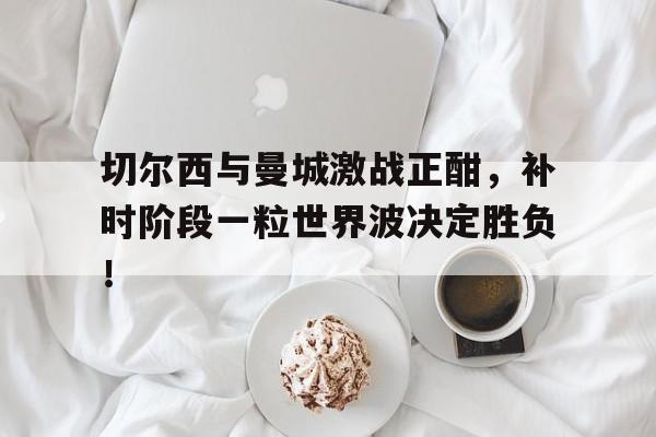 半岛体育官网-切尔西与曼城激战正酣，补时阶段一粒世界波决定胜负！-半岛体育官网