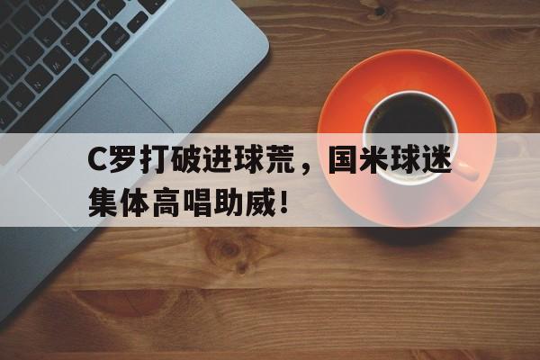 半岛体育APP-C罗打破进球荒，国米球迷集体高唱助威！-半岛体育APP