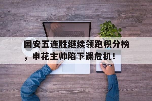 半岛体育官网-国安五连胜继续领跑积分榜，申花主帅陷下课危机！-半岛体育官网