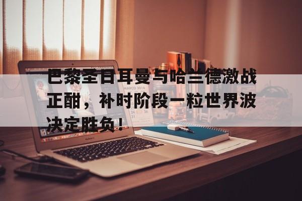 半岛体育下载-巴黎圣日耳曼与哈兰德激战正酣，补时阶段一粒世界波决定胜负！-半岛体育下载