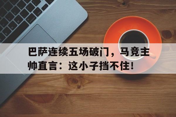 半岛体育下载-巴萨连续五场破门，马竞主帅直言：这小子挡不住！-半岛体育下载