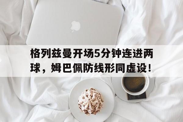 半岛体育APP-格列兹曼开场5分钟连进两球，姆巴佩防线形同虚设！格列兹曼格里兹曼-半岛体育APP