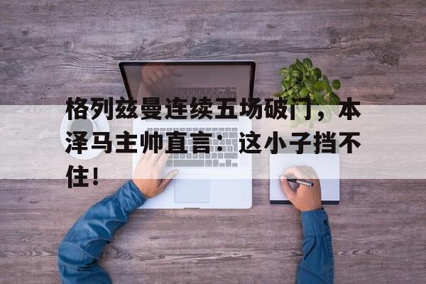 半岛体育注册网址-格列兹曼连续五场破门，本泽马主帅直言：这小子挡不住！本泽马一共在皇马挣了多少钱-半岛体育注册网址