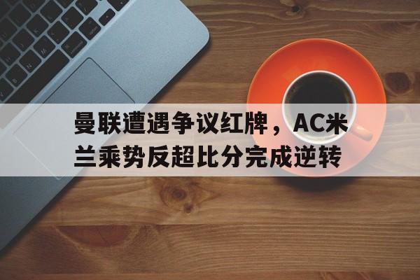 半岛体育下载-曼联遭遇争议红牌，AC米兰乘势反超比分完成逆转曼联队ac米兰-半岛体育下载