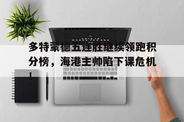 半岛体育-多特蒙德五连胜继续领跑积分榜，海港主帅陷下课危机！多特蒙德5556赛季-半岛体育