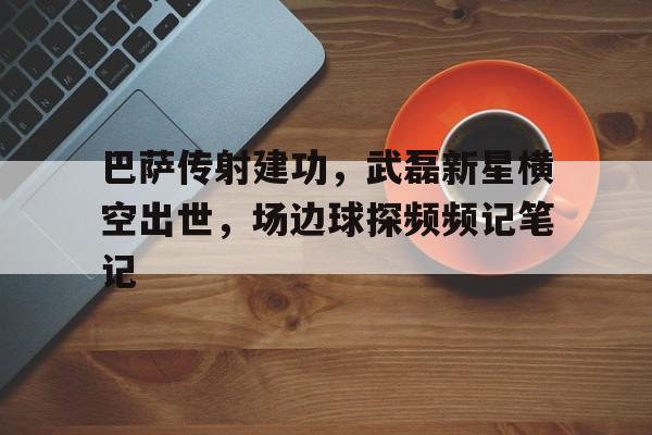 半岛体育APP-巴萨传射建功，武磊新星横空出世，场边球探频频记笔记-半岛体育APP